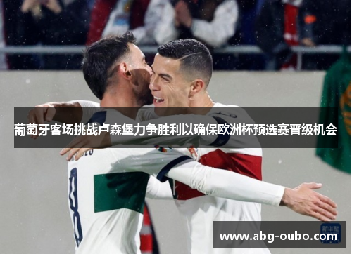 葡萄牙客场挑战卢森堡力争胜利以确保欧洲杯预选赛晋级机会